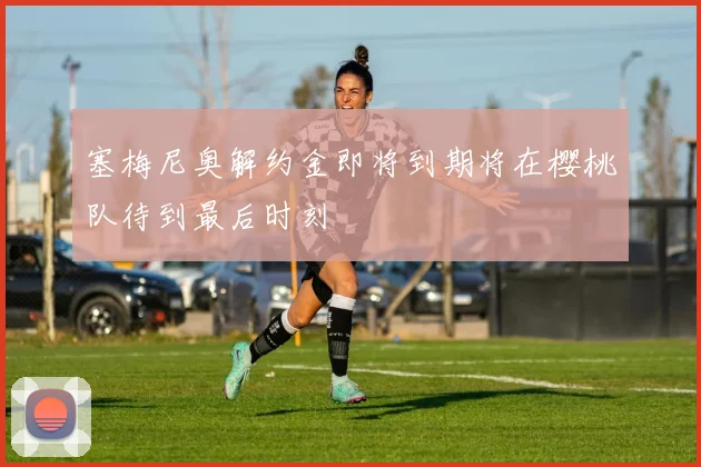 塞梅尼奥解约金即将到期将在樱桃队待到最后时刻