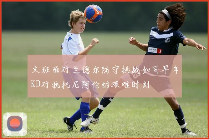 文班面对兰德尔防守挑战如同早年KD对抗托尼阿伦的艰难时刻
