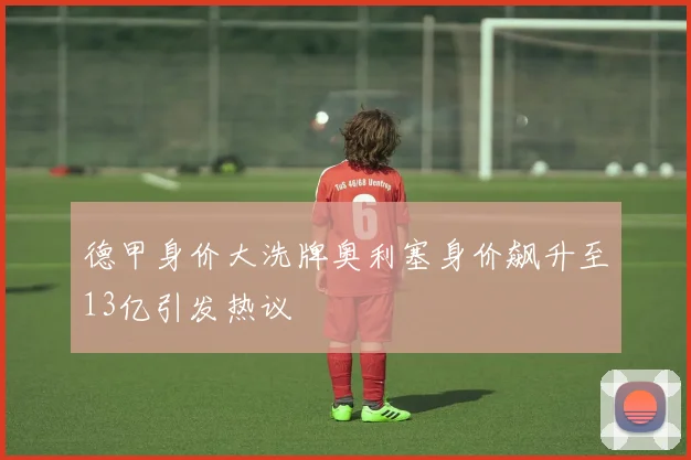 德甲身价大洗牌奥利塞身价飙升至13亿引发热议