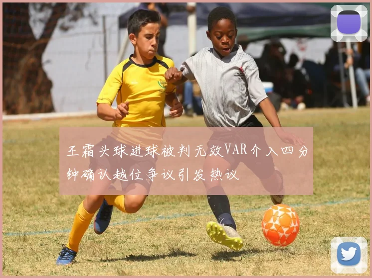 王霜头球进球被判无效VAR介入四分钟确认越位争议引发热议