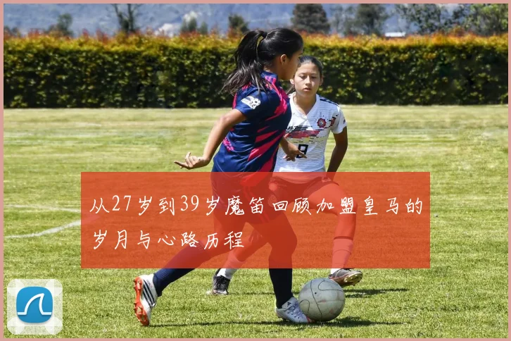 从27岁到39岁魔笛回顾加盟皇马的岁月与心路历程