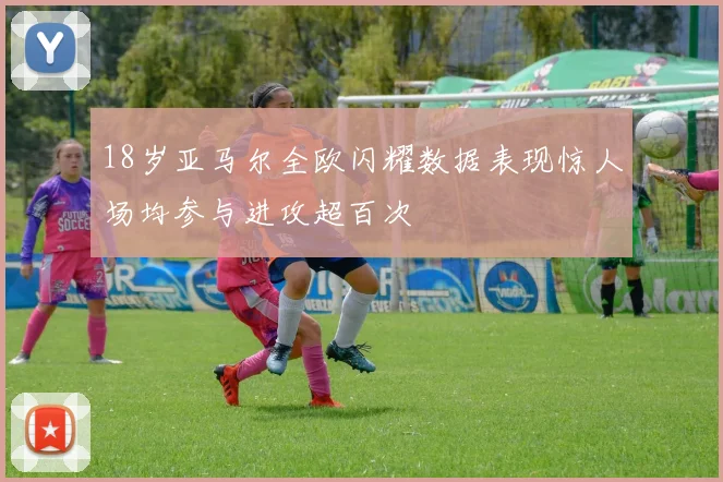 18岁亚马尔全欧闪耀数据表现惊人场均参与进攻超百次