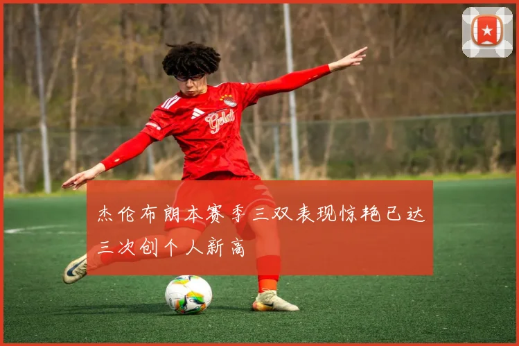杰伦布朗本赛季三双表现惊艳已达三次创个人新高