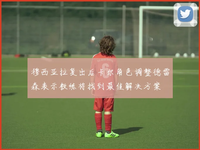 穆西亚拉复出后卡尔角色调整德雷森表示教练将找到最佳解决方案
