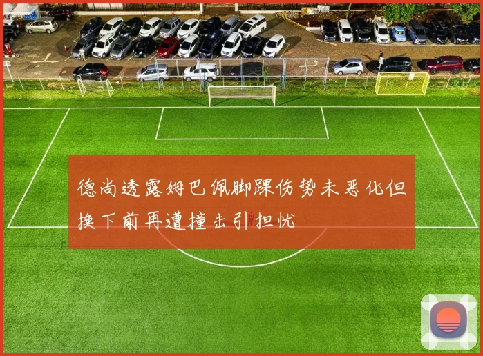 德尚透露姆巴佩脚踝伤势未恶化但换下前再遭撞击引担忧