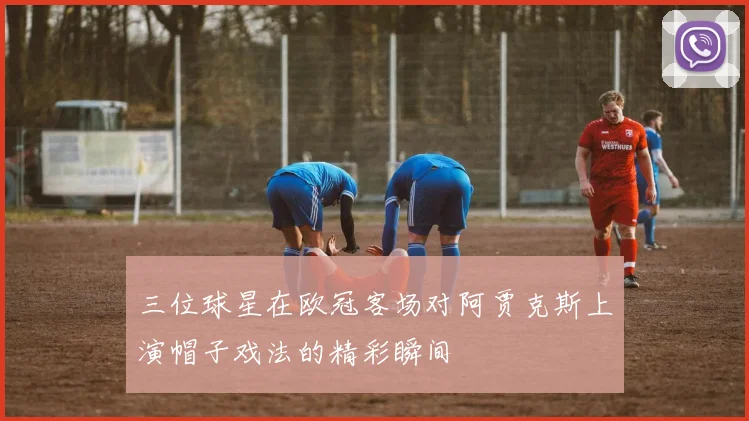 三位球星在欧冠客场对阿贾克斯上演帽子戏法的精彩瞬间