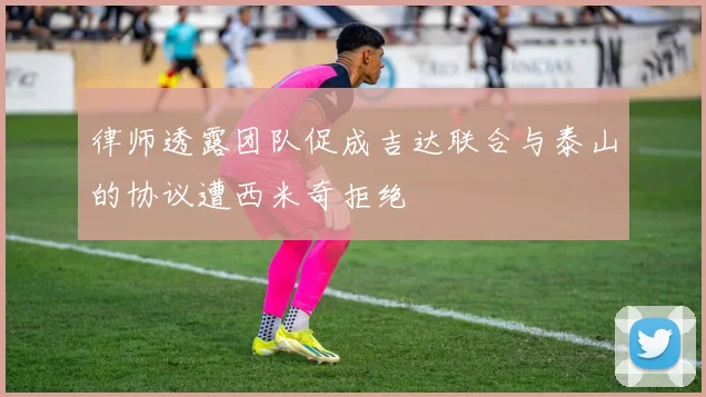 律师透露团队促成吉达联合与泰山的协议遭西米奇拒绝