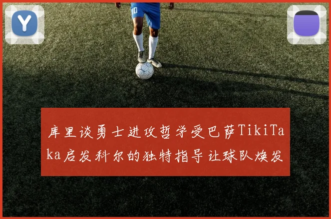 库里谈勇士进攻哲学受巴萨TikiTaka启发科尔的独特指导让球队焕发新生
