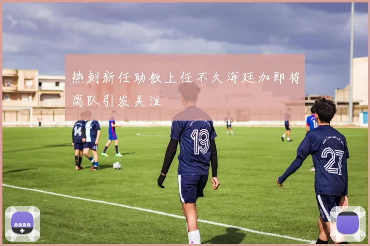 热刺新任助教上任不久海廷加即将离队引发关注
