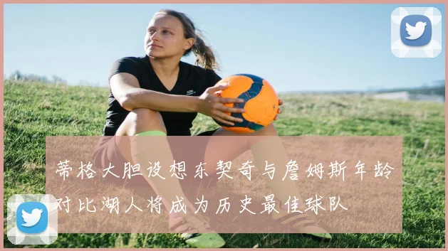 蒂格大胆设想东契奇与詹姆斯年龄对比湖人将成为历史最佳球队