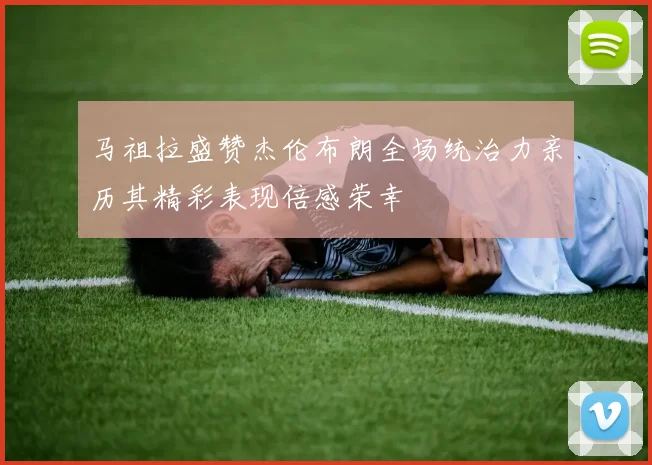 马祖拉盛赞杰伦布朗全场统治力亲历其精彩表现倍感荣幸